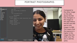 PORTRAIT PHOTOGRAPHS
Compared to
the other image
on the side
above the ISO
has changed, in
the image on
the slide before
the ISO was 640
and on this
image it is 800.
This means that
the exposure is
higher in this
image then the
other one. The
lens is still the
same.
 