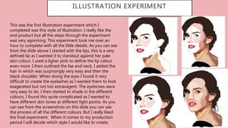 ILLUSTRATION EXPERIMENT
This was the first illustration experiment which I
completed was this style of illustration. I really like the
end product but all the steps through the experiment
was very agonising. This experiment took me over an
hour to complete with all the little details. As you can see
from the slide above I started with the lips, this is a very
defined lip as I wanted it to standout against her pale
skin colour. I used a ligher pink to define the lip colour
even more. I then outlined the fae and neck, I added the
hair in which was surprisingly very easy and then the
black shoulder. When doing the eyes I found it very
difficult to create the eyelashes as I wanted them to look
exagerated but not too extravagent. The eyebrows were
very easy to do. I then started to shade in the different
colours, I found this quite complicated as I wanted to
have different skin tones at different light points. As you
can see from the screenshots on this slide you can see
the process of all the different colours. But I really liked
the final experiment. When it comes to my production
period I will decide which style I would like to create.
 
