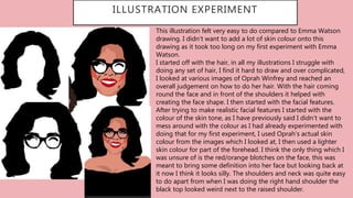 …
ILLUSTRATION EXPERIMENT
This illustration felt very easy to do compared to Emma Watson
drawing. I didn’t want to add a lot of skin colour onto this
drawing as it took too long on my first experiment with Emma
Watson.
I started off with the hair, in all my illustrations I struggle with
doing any set of hair, I find it hard to draw and over complicated,
I looked at various images of Oprah Winfrey and reached an
overall judgement on how to do her hair. With the hair coming
round the face and in front of the shoulders it helped with
creating the face shape. I then started with the facial features.
After trying to make realistic facial features I started with the
colour of the skin tone, as I have previously said I didn’t want to
mess around with the colour as I had already experimented with
doing that for my first experiment, I used Oprah’s actual skin
colour from the images which I looked at, I then used a lighter
skin colour for part of the forehead. I think the only thing which I
was unsure of is the red/orange blotches on the face, this was
meant to bring some definition into her face but looking back at
it now I think it looks silly. The shoulders and neck was quite easy
to do apart from when I was doing the right hand shoulder the
black top looked weird next to the raised shoulder.
 