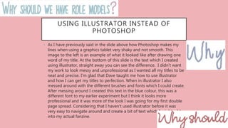 USING ILLUSTRATOR INSTEAD OF
PHOTOSHOP
• As I have previously said in the slide above how Photoshop makes my
lines when using a graphics tablet very shaky and not smooth. This
image to the left is an example of what it looked like after drawing one
word of my title. At the bottom of this slide is the text which I created
using illustrator, straight away you can see the difference. I didn't want
my work to look messy and unprofessional as I wanted all my titles to be
neat and precise. I'm glad that Dave taught me how to use illustrator
and how I can get my titles to perfection. When in illustrator I also
messed around with the different brushes and fonts which I could create.
After messing around I created this text in the blue colour, this was a
different font to my earlier experiment but I think it looks more
professional and it was more of the look I was going for my first double
page spread. Considering that I haven't used illustrator before it was
very easy to navigate around and create a bit of text which I might add
into my actual fanzine.
 