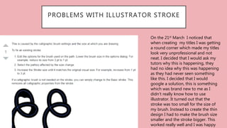 PROBLEMS WITH ILLUSTRATOR STROKE
On the 21st March I noticed that
when creating my titles I was getting
a round corner which made my titles
look very unprofessional and not
neat. I decided that I would ask my
tutors why this is happening, they
had no idea why this was happening
as they had never seen something
like this. I decided that I would
google a solution, this is something
which was brand new to me as I
didn’t really know how to use
illustrator. It turned out that the
stroke was too small for the size of
my brush. Instead to create the thin
design I had to make the brush size
smaller and the stroke bigger. This
worked really well and I was happy
 