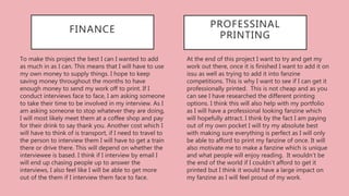 At the end of this project I want to try and get my
work out there, once it is finished I want to add it on
issu as well as trying to add it into fanzine
competitions. This is why I want to see if I can get it
professionally printed. This is not cheap and as you
can see I have researched the different printing
options. I think this will also help with my portfolio
as I will have a professional looking fanzine which
will hopefully attract. I think by the fact I am paying
out of my own pocket I will try my absolute best
with making sure everything is perfect as I will only
be able to afford to print my fanzine of once. It will
also motivate me to make a fanzine which is unique
and what people will enjoy reading. It wouldn’t be
the end of the world if I couldn’t afford to get it
printed but I think it would have a large impact on
my fanzine as I will feel proud of my work.
PROFESSINAL
PRINTING
FINANCE
To make this project the best I can I wanted to add
as much in as I can. This means that I will have to use
my own money to supply things. I hope to keep
saving money throughout the months to have
enough money to send my work off to print. If I
conduct interviews face to face, I am asking someone
to take their time to be involved in my interview. As I
am asking someone to stop whatever they are doing,
I will most likely meet them at a coffee shop and pay
for their drink to say thank you. Another cost which I
will have to think of is transport, if I need to travel to
the person to interview them I will have to get a train
there or drive there. This will depend on whether the
interviewee is based. I think if I interview by email I
will end up chasing people up to answer the
interviews, I also feel like I will be able to get more
out of the them if I interview them face to face.
 