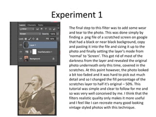 Experiment 1
The final step to this filter was to add some wear
and tear to the photo. This was done simply by
finding a .png file of a scratched screen on google
that had a black or near black background, copy
and pasting it into the file and sizing it up to the
photo and finally setting the layer's mode from
'normal' to 'Screen'. This got rid of most of the
darkness from the layer and revealed the original
photo underneath only this time, covered in the
scratches. At this point however, the photo looked
a bit too faded and it was hard to pick out much
detail and so I changed the fill percentage of the
scratches layer to half it's original – 50%. This
tutorial was simple and clear to follow for me and
so was very well conceived by me. I think that the
filters realistic quality only makes it more useful
and I feel like I can recreate many good looking
vintage styled photos with this technique.
 