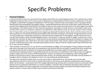 Specific Problems
• Practical Problems
• I may not be able to hire out a camera from the college media office for my photography shoots. This could be due to either
forgetting to book out the use of a camera and its equipment or simply booking a camera too late in production. If this was
to happen, it would halt my progress completely as I will not have a camera to use in my project. Due to my project being
heavily based upon photography and graphic design, I would effectively have half of the content that I would otherwise. To
stop this from happening, it would benefit me heavily to book out the camera and equipment in the early stages even before
the production. This would assure me that I have the equipment I need when it comes round to it and makes it even more
essential that I stick to my schedule I created on my proposal file. Alternatively I could use my own camera at home instead.
• Even if I have all the necessary equipment and manage to go ahead with the photo-shoots, there is still the chance that my
work could be lost. This would most likely be through the SD card either breaking or corrupting. Though extremely unusual,
it is still possible and I should take precautions to prevent this from happening. If it did happen, I would need to hire out a
new SD card and plan a whole new photography session in the studio or a meet up outside of college. It would cost a lot of
valuable time and slow me down a lot. I could prevent this primarily by immediately backing up the photos to a laptop, PC or
mac and copying them onto a flash drive. The more copies of the photos I have, the less chance I have of losing portions of
my work. It would also pay to plan a possible backup photo-shoot in advance that the models would make themselves free
for in case the worst happens.
• There could be a chance that I run out of time to use Photoshop in college. This may happen if many problems arise which
take more time away from other parts of my production and could be fatal for my project. It would mean that I would have
to make do with the work I had done in the time and possibly leave out certain aspects of the products unless I want
unfinished work being presented. It would effectively rule out any chance of a distinction and render at least my magazine
product useless due to the amount of Photoshop work it requires. To stop this from happening, I will prioritize which
products I will do first to assure I get the essentials done at least. The portfolio would not be too high a priority however if I
manage to finish working on the magazine in time I can start editing my portfolio photos.
• The shots from my photo-shoot(s) may not come out as well as I planned them to. This would cause me the most
dissatisfaction and cost me more time as I would need to plan a last minute, most likely less quality photo-shoot trying to
better my first photos. I could prevent this from happening by planning carefully when my photo-shoots are and leave myself
plenty of time in production afterwards to re-shoot if needed. I could also look at the photos during the photo-shoot and
decide there whether the shoot is going well. It would also help to practice taking and research the types of photos that I
want to create so I have an idea on what I want my work to portray and look like.
 