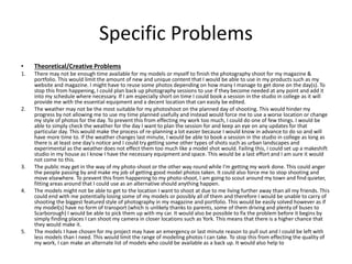 Specific Problems
• Theoretical/Creative Problems
1. There may not be enough time available for my models or myself to finish the photography shoot for my magazine &
portfolio. This would limit the amount of new and unique content that I would be able to use in my products such as my
website and magazine. I might have to reuse some photos depending on how many I manage to get done on the day(s). To
stop this from happening, I could plan back up photography sessions to use if they become needed at any point and add it
into my schedule where necessary. If I am especially short on time I could book a session in the studio in college as it will
provide me with the essential equipment and a decent location that can easily be edited.
2. The weather may not be the most suitable for my photoshoot on the planned day of shooting. This would hinder my
progress by not allowing me to use my time planned usefully and instead would force me to use a worse location or change
my style of photos for the day. To prevent this from effecting my work too much, I could do one of few things. I would be
able to simply check the weather for the day I want to plan the session for and keep an eye on any updates for that
particular day. This would make the process of re-planning a lot easier because I would know in advance to do so and will
have more time to. If the weather changes last minute, I would be able to book a session in the studio in college as long as
there is at least one day's notice and I could try getting some other types of shots such as urban landscapes and
experimental as the weather does not effect them too much like a model shot would. Failing this, I could set up a makeshift
studio in my house as I know I have the necessary equipment and space. This would be a last effort and I am sure it would
not come to this.
3. The public may get in the way of my photo-shoot or the other way round while I'm getting my work done. This could anger
the people passing by and make my job of getting good model photos taken. It could also force me to stop shooting and
move elsewhere. To prevent this from happening to my photo-shoot, I am going to scout around my town and find quieter,
fitting areas around that I could use as an alternative should anything happen.
4. The models might not be able to get to the location I want to shoot at due to me living further away than all my friends. This
could end with me potentially losing some of my models or possibly all of them and therefore I would be unable to carry of
shooting the biggest featured style of photography in my magazine and portfolio. This would be easily solved however as if
my model(s) have no form of transport (which is unlikely thanks to parents, some of them driving and plenty of buses to
Scarborough) I would be able to pick them up with my car. It would also be possible to fix the problem before it begins by
simply finding places I can shoot my camera in closer locations such as York. This means that there is a higher chance that
they would make it.
5. The models I have chosen for my project may have an emergency or last minute reason to pull out and I could be left with
less models than I need. This would limit the range of modeling photos I can take. To stop this from effecting the quality of
my work, I can make an alternate list of models who could be available as a back up. It would also help to
 
