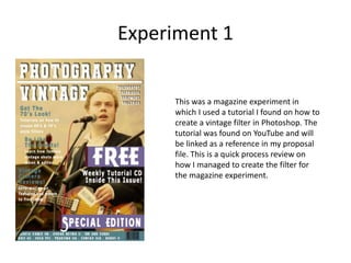 Experiment 1
This was a magazine experiment in
which I used a tutorial I found on how to
create a vintage filter in Photoshop. The
tutorial was found on YouTube and will
be linked as a reference in my proposal
file. This is a quick process review on
how I managed to create the filter for
the magazine experiment.
 