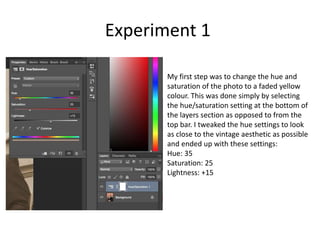 Experiment 1
My first step was to change the hue and
saturation of the photo to a faded yellow
colour. This was done simply by selecting
the hue/saturation setting at the bottom of
the layers section as opposed to from the
top bar. I tweaked the hue settings to look
as close to the vintage aesthetic as possible
and ended up with these settings:
Hue: 35
Saturation: 25
Lightness: +15
 