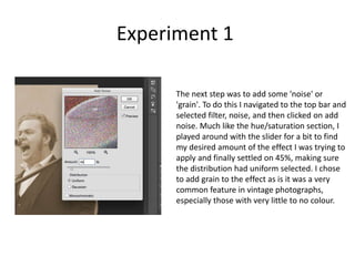Experiment 1
The next step was to add some 'noise' or
'grain'. To do this I navigated to the top bar and
selected filter, noise, and then clicked on add
noise. Much like the hue/saturation section, I
played around with the slider for a bit to find
my desired amount of the effect I was trying to
apply and finally settled on 45%, making sure
the distribution had uniform selected. I chose
to add grain to the effect as is it was a very
common feature in vintage photographs,
especially those with very little to no colour.
 