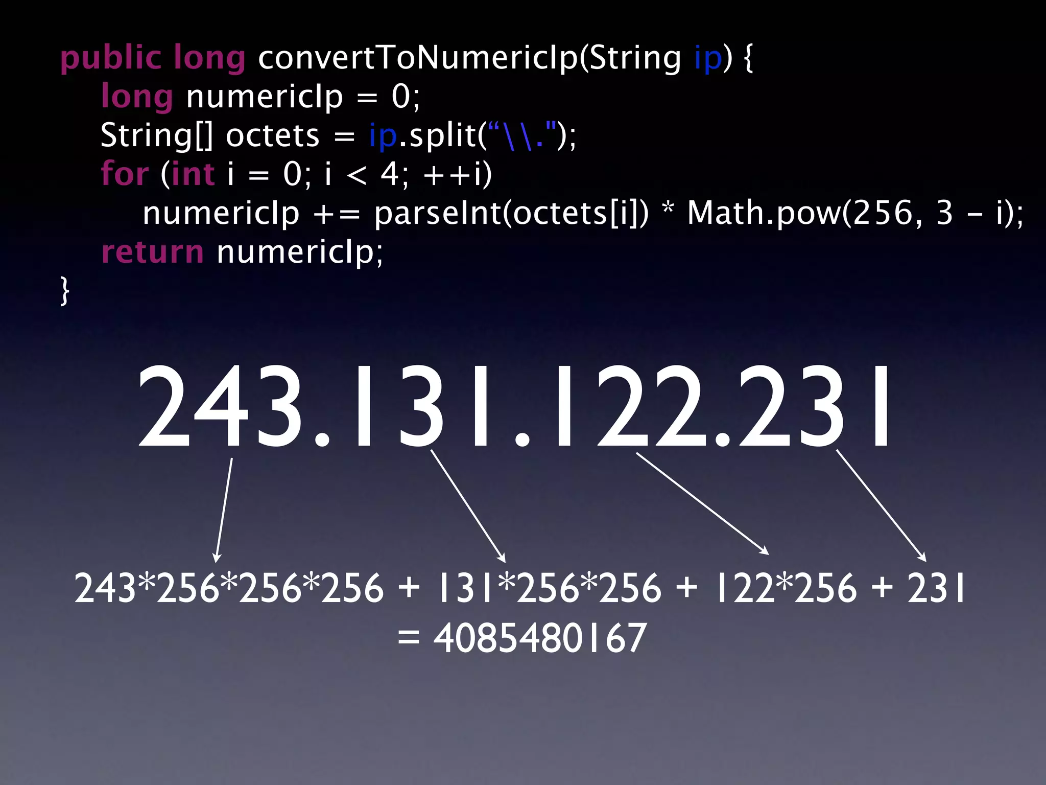 public long convertToNumericIp(String ip) {
long numericIp = 0;
String[] octets = ip.split(“.");
for (int i = 0; i < 4; ++i)
numericIp += parseInt(octets[i]) * Math.pow(256, 3 - i);
return numericIp;
}
243.131.122.231
243*256*256*256 + 131*256*256 + 122*256 + 231
= 4085480167
 