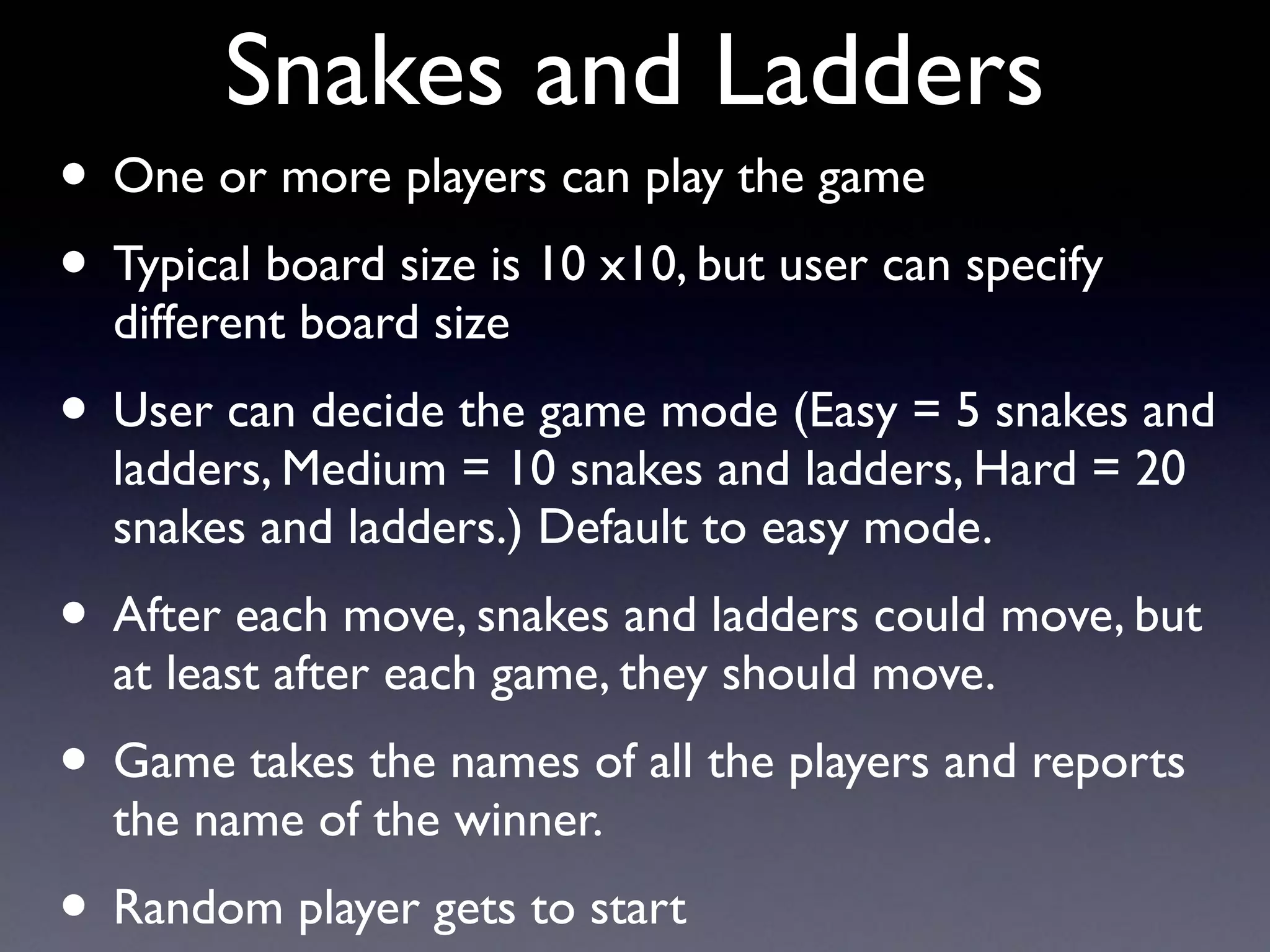 Snakes and Ladders
• One or more players can play the game
• Typical board size is 10 x10, but user can specify
different board size
• User can decide the game mode (Easy = 5 snakes and
ladders, Medium = 10 snakes and ladders, Hard = 20
snakes and ladders.) Default to easy mode.
• After each move, snakes and ladders could move, but
at least after each game, they should move.
• Game takes the names of all the players and reports
the name of the winner.
• Random player gets to start
 