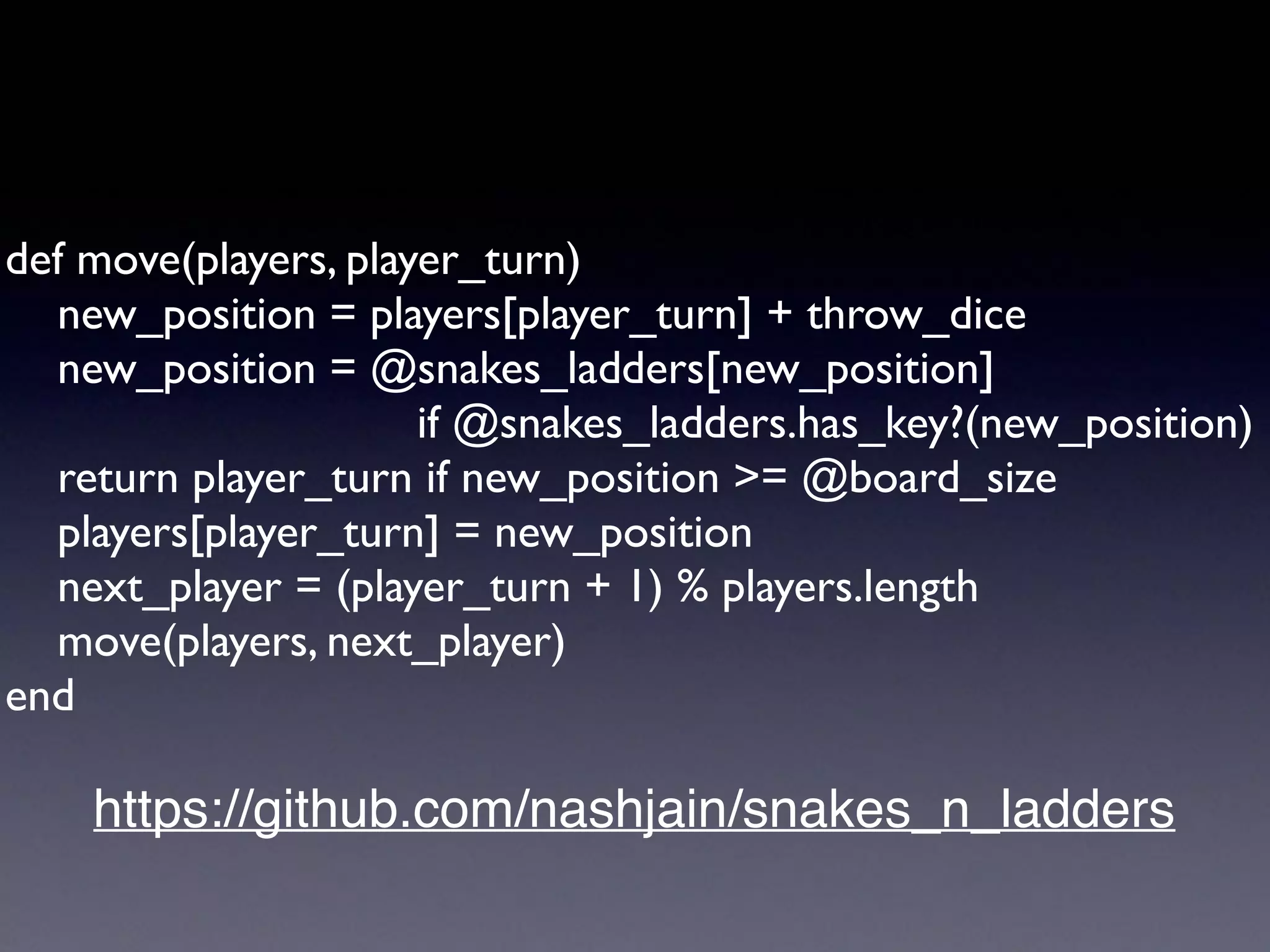 def move(players, player_turn)
new_position = players[player_turn] + throw_dice
new_position = @snakes_ladders[new_position]
if @snakes_ladders.has_key?(new_position)
return player_turn if new_position >= @board_size
players[player_turn] = new_position
next_player = (player_turn + 1) % players.length
move(players, next_player)
end
https://github.com/nashjain/snakes_n_ladders
 