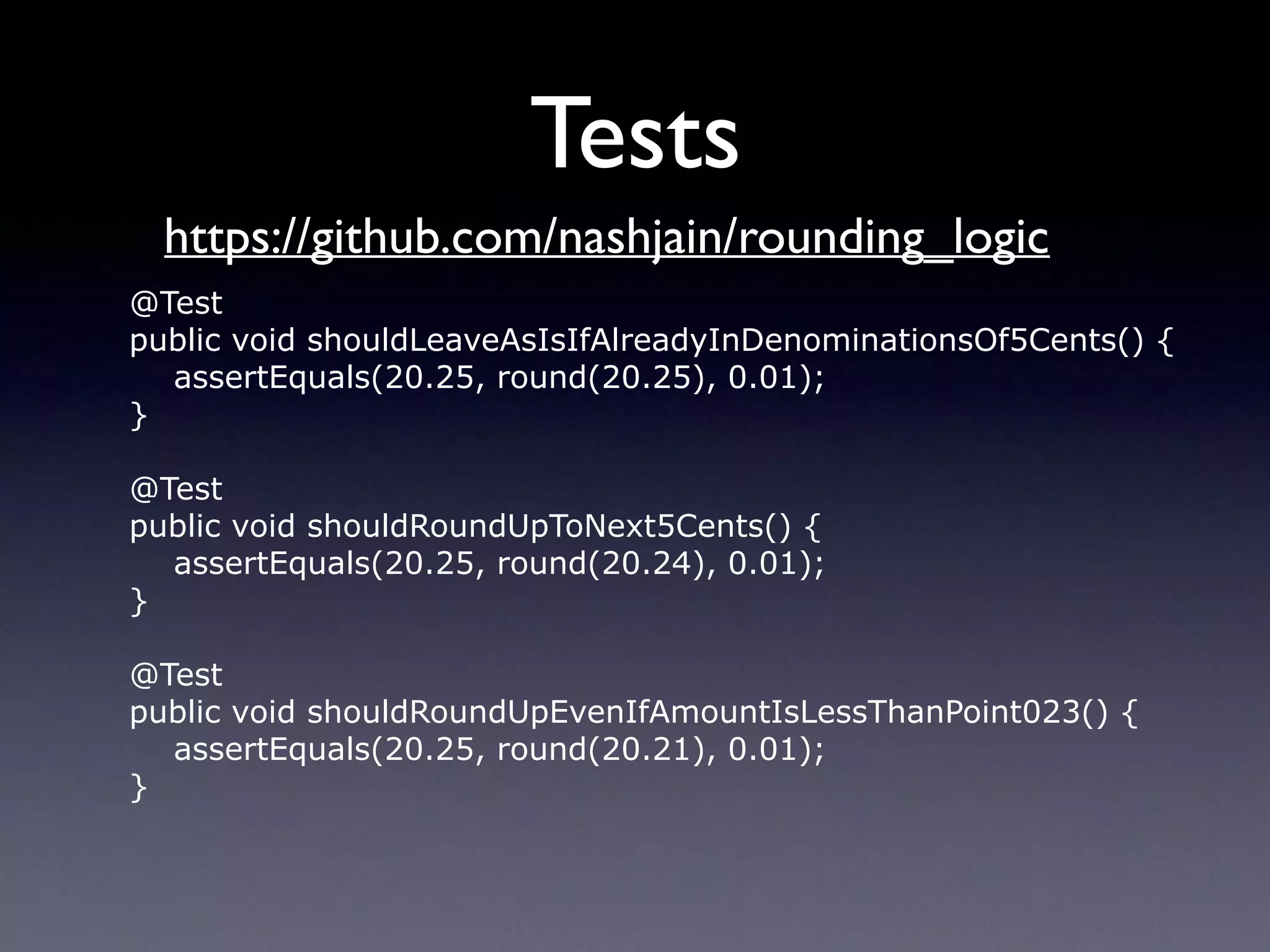Tests
@Test
public void shouldLeaveAsIsIfAlreadyInDenominationsOf5Cents() {
assertEquals(20.25, round(20.25), 0.01);
}
@Test
public void shouldRoundUpToNext5Cents() {
assertEquals(20.25, round(20.24), 0.01);
}
@Test
public void shouldRoundUpEvenIfAmountIsLessThanPoint023() {
assertEquals(20.25, round(20.21), 0.01);
}
https://github.com/nashjain/rounding_logic
 