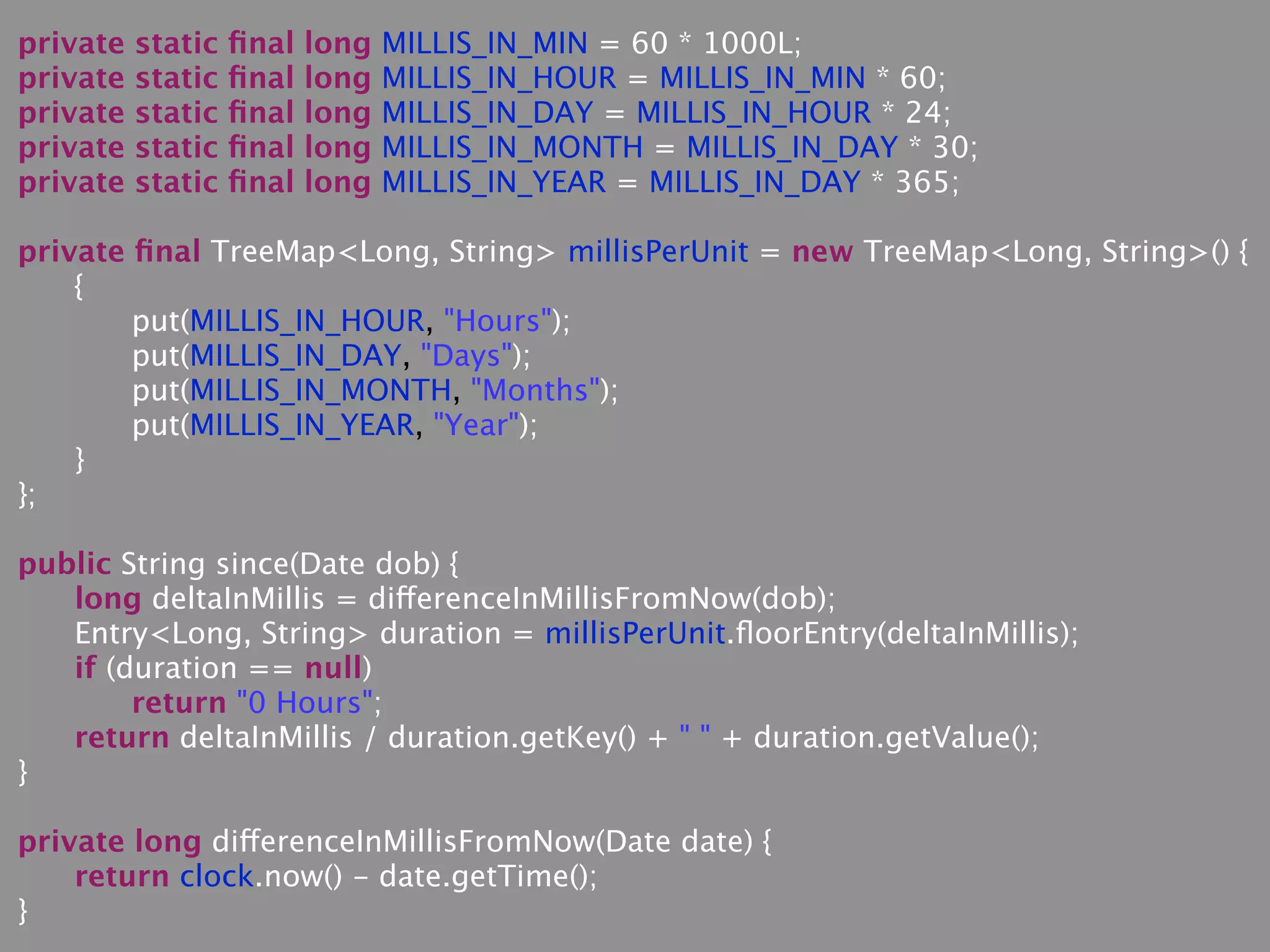 private static ﬁnal long MILLIS_IN_MIN = 60 * 1000L;
private static ﬁnal long MILLIS_IN_HOUR = MILLIS_IN_MIN * 60;
private static ﬁnal long MILLIS_IN_DAY = MILLIS_IN_HOUR * 24;
private static ﬁnal long MILLIS_IN_MONTH = MILLIS_IN_DAY * 30;
private static ﬁnal long MILLIS_IN_YEAR = MILLIS_IN_DAY * 365;
private ﬁnal TreeMap<Long, String> millisPerUnit = new TreeMap<Long, String>() {
{
put(MILLIS_IN_HOUR, "Hours");
put(MILLIS_IN_DAY, "Days");
put(MILLIS_IN_MONTH, "Months");
put(MILLIS_IN_YEAR, "Year");
}
};
public String since(Date dob) {
long deltaInMillis = differenceInMillisFromNow(dob);
Entry<Long, String> duration = millisPerUnit.ﬂoorEntry(deltaInMillis);
if (duration == null)
return "0 Hours";
return deltaInMillis / duration.getKey() + " " + duration.getValue();
}
private long differenceInMillisFromNow(Date date) {
return clock.now() - date.getTime();
}
 
