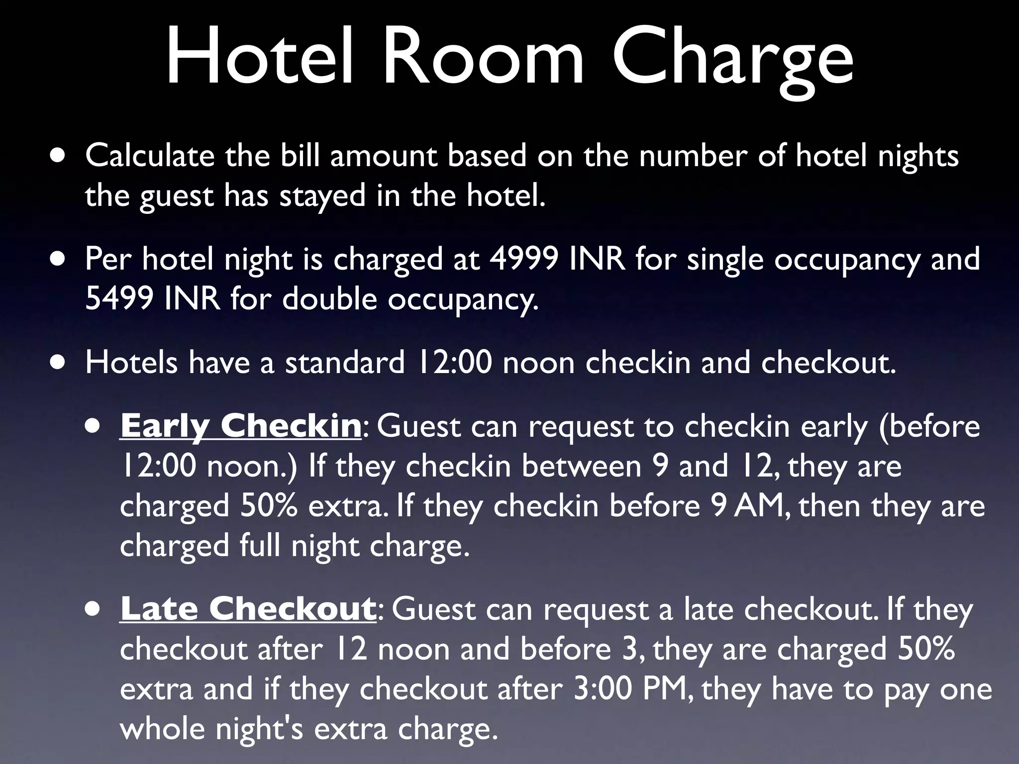 Hotel Room Charge
• Calculate the bill amount based on the number of hotel nights
the guest has stayed in the hotel.
• Per hotel night is charged at 4999 INR for single occupancy and
5499 INR for double occupancy.
• Hotels have a standard 12:00 noon checkin and checkout.
• Early Checkin: Guest can request to checkin early (before
12:00 noon.) If they checkin between 9 and 12, they are
charged 50% extra. If they checkin before 9 AM, then they are
charged full night charge.
• Late Checkout: Guest can request a late checkout. If they
checkout after 12 noon and before 3, they are charged 50%
extra and if they checkout after 3:00 PM, they have to pay one
whole night's extra charge.
 