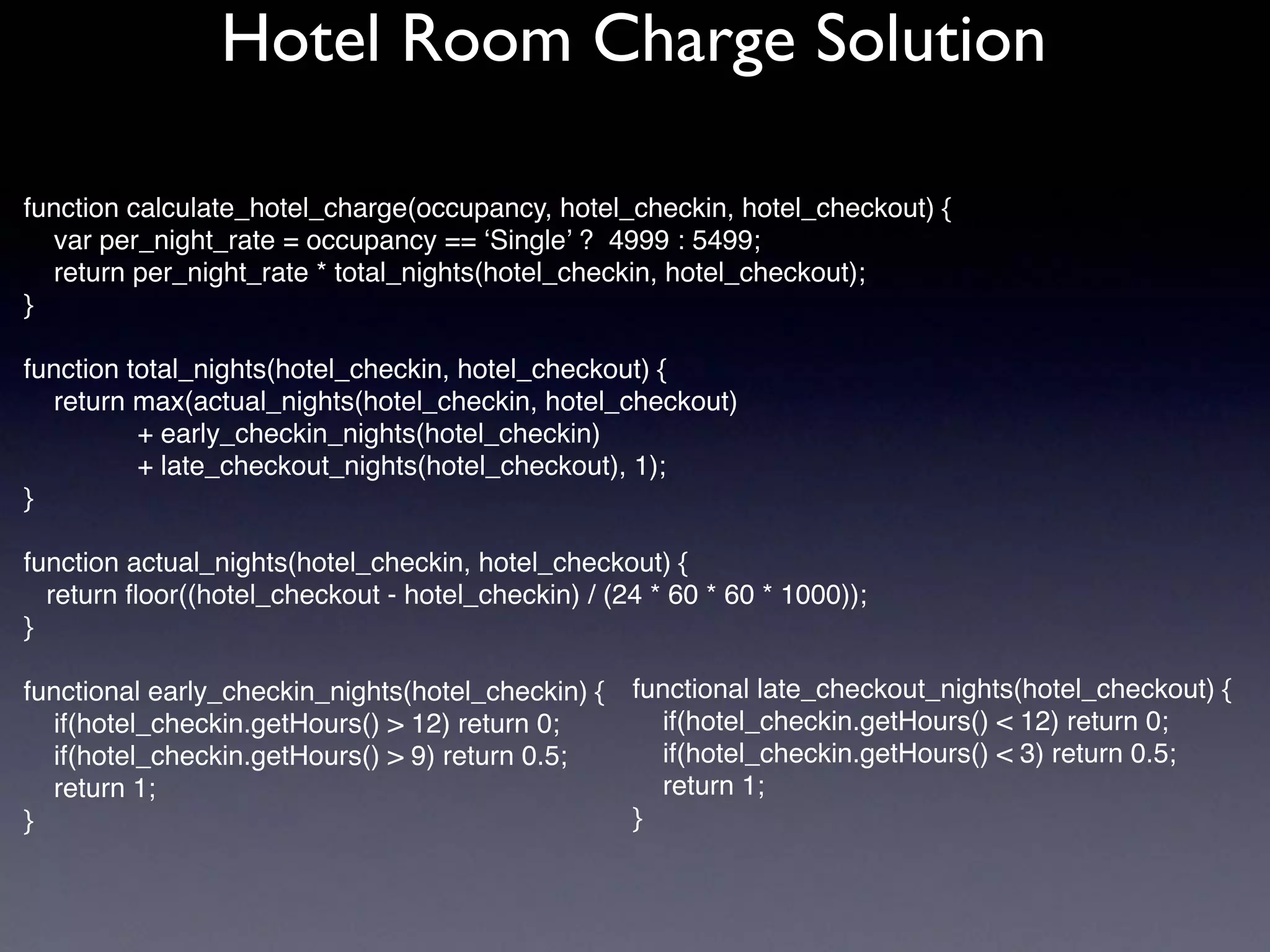 function calculate_hotel_charge(occupancy, hotel_checkin, hotel_checkout) {
var per_night_rate = occupancy == ‘Single’ ? 4999 : 5499;
return per_night_rate * total_nights(hotel_checkin, hotel_checkout);
}
function total_nights(hotel_checkin, hotel_checkout) {
return max(actual_nights(hotel_checkin, hotel_checkout)
+ early_checkin_nights(hotel_checkin)
+ late_checkout_nights(hotel_checkout), 1);
}
function actual_nights(hotel_checkin, hotel_checkout) {
return ﬂoor((hotel_checkout - hotel_checkin) / (24 * 60 * 60 * 1000));
}
functional early_checkin_nights(hotel_checkin) {
if(hotel_checkin.getHours() > 12) return 0;
if(hotel_checkin.getHours() > 9) return 0.5;
return 1;
}
Hotel Room Charge Solution
functional late_checkout_nights(hotel_checkout) {
if(hotel_checkin.getHours() < 12) return 0;
if(hotel_checkin.getHours() < 3) return 0.5;
return 1;
}
 