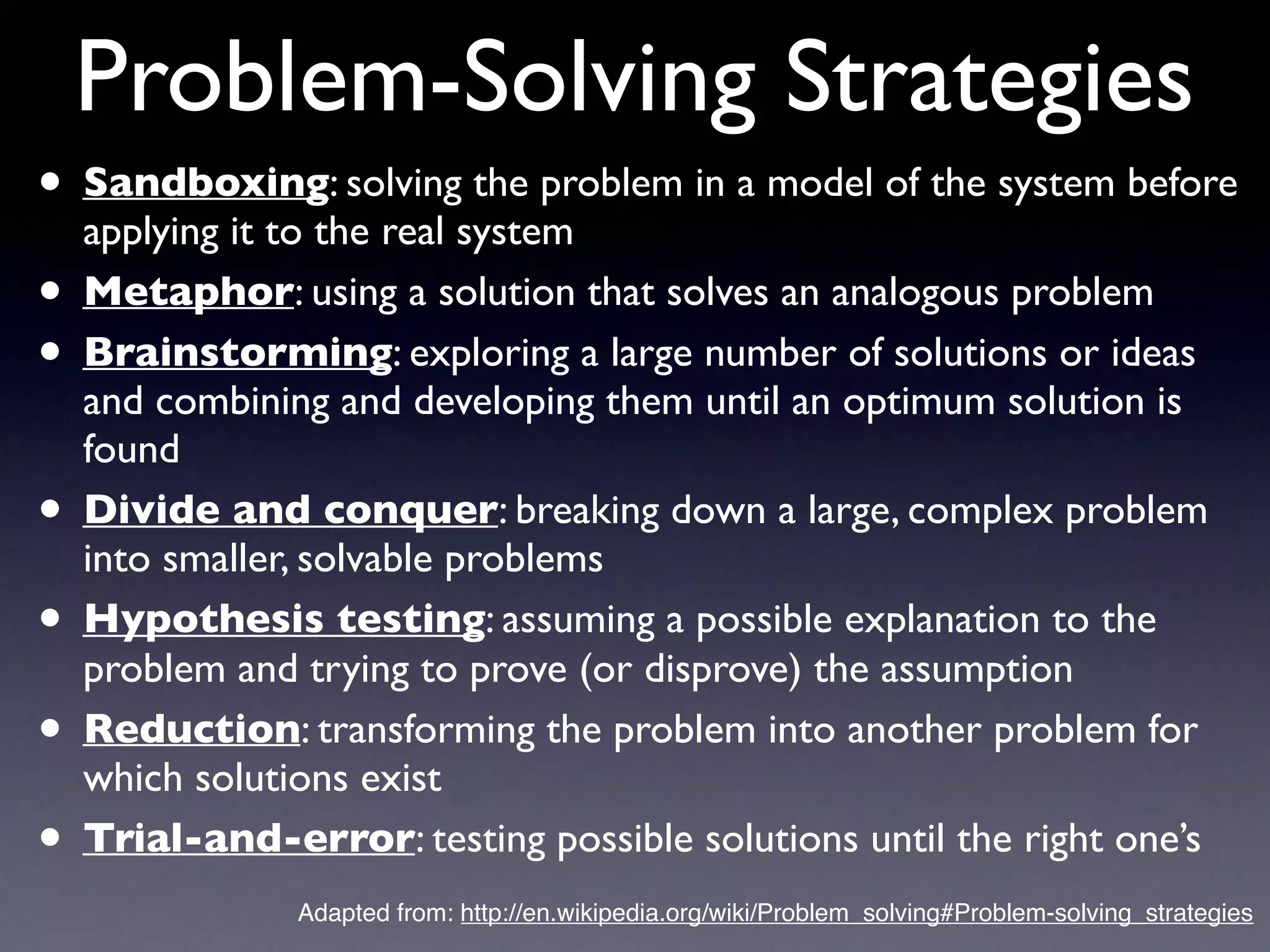 Problem-Solving Strategies
• Sandboxing: solving the problem in a model of the system before
applying it to the real system
• Metaphor: using a solution that solves an analogous problem
• Brainstorming: exploring a large number of solutions or ideas
and combining and developing them until an optimum solution is
found
• Divide and conquer: breaking down a large, complex problem
into smaller, solvable problems
• Hypothesis testing: assuming a possible explanation to the
problem and trying to prove (or disprove) the assumption
• Reduction: transforming the problem into another problem for
which solutions exist
• Trial-and-error: testing possible solutions until the right one’s
Adapted from: http://en.wikipedia.org/wiki/Problem_solving#Problem-solving_strategies
 