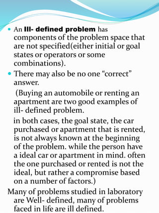  An Ill- defined problem has
components of the problem space that
are not specified(either initial or goal
states or operators or some
combinations).
 There may also be no one “correct”
answer.
(Buying an automobile or renting an
apartment are two good examples of
ill- defined problem.
in both cases, the goal state, the car
purchased or apartment that is rented,
is not always known at the beginning
of the problem. while the person have
a ideal car or apartment in mind. often
the one purchased or rented is not the
ideal, but rather a compromise based
on a number of factors.)
Many of problems studied in laboratory
are Well- defined, many of problems
faced in life are ill defined.
 