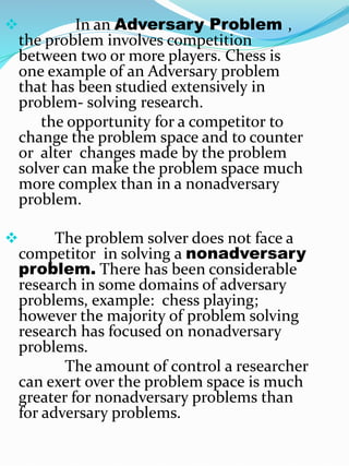  In an Adversary Problem ,
the problem involves competition
between two or more players. Chess is
one example of an Adversary problem
that has been studied extensively in
problem- solving research.
the opportunity for a competitor to
change the problem space and to counter
or alter changes made by the problem
solver can make the problem space much
more complex than in a nonadversary
problem.
 The problem solver does not face a
competitor in solving a nonadversary
problem. There has been considerable
research in some domains of adversary
problems, example: chess playing;
however the majority of problem solving
research has focused on nonadversary
problems.
The amount of control a researcher
can exert over the problem space is much
greater for nonadversary problems than
for adversary problems.
 