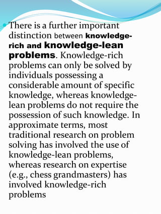  There is a further important
distinction between knowledge-
rich and knowledge-lean
problems. Knowledge-rich
problems can only be solved by
individuals possessing a
considerable amount of specific
knowledge, whereas knowledge-
lean problems do not require the
possession of such knowledge. In
approximate terms, most
traditional research on problem
solving has involved the use of
knowledge-lean problems,
whereas research on expertise
(e.g., chess grandmasters) has
involved knowledge-rich
problems
 