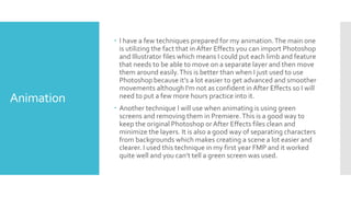 Animation
 I have a few techniques prepared for my animation.The main one
is utilizing the fact that in After Effects you can import Photoshop
and Illustrator files which means I could put each limb and feature
that needs to be able to move on a separate layer and then move
them around easily.This is better than when I just used to use
Photoshop because it’s a lot easier to get advanced and smoother
movements although I'm not as confident in After Effects so I will
need to put a few more hours practice into it.
 Another technique I will use when animating is using green
screens and removing them in Premiere.This is a good way to
keep the original Photoshop or After Effects files clean and
minimize the layers. It is also a good way of separating characters
from backgrounds which makes creating a scene a lot easier and
clearer. I used this technique in my first year FMP and it worked
quite well and you can’t tell a green screen was used.
 