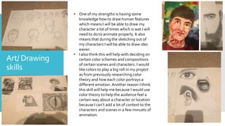Art/ Drawing
skills
• One of my strengths is having some
knowledge how to draw human features
which means I will be able to draw my
character a lot of times which is wat I will
need to do to animate properly. It also
means that during the sketching out of
my characters I will be able to draw ides
easier.
• I also think this will help with deciding on
certain color schemes and compositions
of certain scenes and characters. I would
like colors to play a big roll in my project
as from previously researching color
theory and how each color portrays a
different emotion. Another reason I think
this skill will help me because I would use
color theory to help the audience feel a
certain way about a character or location
because I can’t add a lot of context to the
characters and scenes in a few minuets of
animation.
 