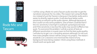 Rode Mic and
Tascam
 I will be using a Rode mic and aTascam audio recorder to get the
narration/ voiceover for my video.The reason I am using the Rode
mic instead of just theTascam is because it has better audio and is
easier to directly capture audio. It will also have better audio
sensitivity so will pick up the audio cleaner.Although because of
this I could run into some problems. One of them could be that if
the mic sensitivity is too high it could pick up background noise
and if the sensitivity is too low the audio may sound muffled or too
quiet.To overcome this problem I will do a series of tests at
different sensitivities in a quiet room to find the best audio quality.
I will also try to get 1 on 1 recording sessions although I'm not sure
how many peoples voices I will be using in my project.The reason I
would do 1 on 1 sessions is to minimize the chance of any
background noise being created. I think using these methods it
should work out quite well.
 