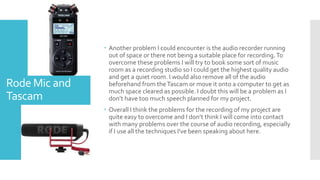  Another problem I could encounter is the audio recorder running
out of space or there not being a suitable place for recording.To
overcome these problems I will try to book some sort of music
room as a recording studio so I could get the highest quality audio
and get a quiet room. I would also remove all of the audio
beforehand from theTascam or move it onto a computer to get as
much space cleared as possible. I doubt this will be a problem as I
don’t have too much speech planned for my project.
 Overall I think the problems for the recording of my project are
quite easy to overcome and I don’t think I will come into contact
with many problems over the course of audio recording, especially
if I use all the techniques I've been speaking about here.
Rode Mic and
Tascam
 