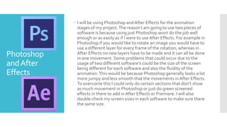 Photoshop
andAfter
Effects
 I will be using Photoshop and After Effects for the animation
stages of my project.The reason I am going to use two pieces of
software is because using just Photoshop wont do the job well
enough or as easily as if I were to use After Effects. For example in
Photoshop if you would like to rotate an image you would have to
use a different layer for every frame of the rotation, whereas in
After Effects no new layers have to be made and it can all be done
in one movement. Some problems that could occur due to the
usage of two different software's could be the size of the screen
being different for each software and also the fluidity of the
animation.This would be because Photoshop generally looks a lot
more jumpy and less smooth that the movements in After Effects.
To overcome this I could only do certain sections that don’t show
as much movement in Photoshop or just do green screened
effects in there to add in After Effects or Premiere. I will also
double check my screen sizes in each software to make sure there
the same size.
 