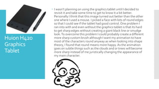 Huion H420
Graphics
Tablet
 I wasn’t planning on using the graphics tablet until I decided to
revisit it and take some time to get to know it a bit better.
Personally I think that this image turned out better than the other
one where I used a mouse. I picked a face with lots of round edges
so that I could see if the tablet had good control. One problem I
ran into with and even without the graphics tablet is that its hard
to get sharp edges without creating a giant black line or smudge
look.To overcome this problem I could probably create a different
more sharp custom brush although I want my animation to have
most of the characters round anyway as when looking into shape
theory, I found that round means more happy.As the animation
goes on subtle things such as the clouds and or trees will become
more sharp instead of me juristically changing the appearance of
my main character.
 