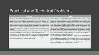 Practical and Technical Problems
Storage Power
There’s two kinds of storage I'm going to need for this which I have access to
personally but can also book out from the college if I feel it will be needed. I already
have an SD card to store images on before transferring them to the computer, but I
know that there’s chance I will run out of space on it before I get a chance to move
things from one device to the other. In the event of this I will be able to borrow an
addition card from college for a number of days during which I will have scheduled
photo shoots. I will also need to fid additional USB sticks to make sure I have
somewhere to store all of my footage that’s portable between my college and home
computer.
Besides the storage of files and images the only thing I need to concern myself over is
transporting my equipment and any costume or props I might want for my
In terms of power I don’t think I'm going to need a connection to a plug, as the
camera will be battery powered and along having my own I can book additional
batteries out from college when I think they will be necessary. As for lighting I think
for the most part my lighting will be coming from external sources, whether that’s
street lights, ambience lighting or stage lighting, they aren’t reliant on me to power
them. However where those sources aren’t available I know I will at the least have
my phone torch to try out different light intensities and work out which ones would
suit the image I'm trying to get the most. I’m going to experiment with different light
sources that might be more suitable for photoshoots with low level lighting, trying to
find items that give off different tones and temperatures of light. I can assume that
any of these items are likely to be battery powered, which can be something I can
Photoshoots. For the equipment I know I need to get hold of a proper camera bag so
that I can travel with the camera safely and protect it from any weather problems I
might run into. Besides that I can’t really imagine I will need anything that I won’t be
able to fit into my backpack or an additional carrier bag.
Include in my finance section of this PowerPoint.
The only other power I need to think about is making sure my phone battery is
always at a good level, as photography can easily drain a phones battery and leave
me without a way home or a way to contact anyone. The most I can do to make sure
that this doesn’t happen is to make sure that I always bring my charger with me and
take every opportunity to charge my phone, as well as bringing a power pack in the
event of not being able to find a working socket in the area.
 