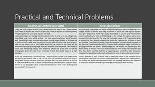 Practical and Technical Problems
Backing up (protect your data) Access to College
There will be a range of devices that I will be storing my data on and I know already
that I need to improve the amount of back ups I have of my work as currently nearly
everything I have is saved on a singular USB stick.
Looking at images and footage I will need to transfer all of it on to my college mac,
most likely save it onto a USB so that I can have everything backed up at home as
well. Something I might consider with images is using google photos, as it allows me
to have access to them from any device I can log into my email from. Any images I
take on my phone due to not having access to my camera at the time will be
automatically back up onto google drive and available from anywhere. I will need to
check how transferring images onto that drive affects the quality and size of the
photographs but from what I can remember I think the quality stays as a high
standard.
As of last year, the college has begun to require anyone on site to be wearing a York
college lanyard to identify that they are meant to be on site. The regular students
have grey lanyards to make them easily identifiable by security and if someone is
noticed without some form of ID belonging to the college they can be asked to be
removed from the grounds. The issue that this might cause me is if I wanted to bring
in people that don’t attend college to the studio for a photoshoot. In order to avoid
this problem I would have to make sure that everything is going to work smoothly for
the day that I book the studio out for, ensuring that my tutor is aware that I plan on
bringing someone that doesn’t attend college into the building and following up with
them ahead of time to make sure that contact has been made with reception and
they have been informed that this is happening, as I wouldn’t be able to ask the
reception for a guest lanyard myself without some form of approval or prior notice
As for my presentations I think hat using a mixture of my current USB, google drive
and putting an updated copy of my FMP file onto my mac background at the end of
every week is going to ensure that there is no way that I can loose anything or end up
in a situation where I have an entire presentation to completely redo. The best way I
think is to use google drive as it saves automatically every time I make a change and
is accessible from anywhere.
From a member of staff. I would have to meet the model at the entrance to the
building and make sure their access is approved before leading them towards where
the studios are, avoiding any hassle with them not knowing where they are supposed
to be as they likely won’t have any knowledge of the layout of the building.
 