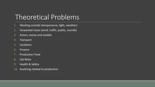 Theoretical Problems
1. Working outside (temperature, light, weather)
2. Unwanted noise (wind, traffic, public, sounds)
3. Actors, extras and models
4. Transport
5. Locations
6. Finance
7. Production Time
8. Job Roles
9. Health & Safety
10. Anything related to production
 