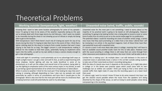 Theoretical Problems
Working outside (temperature, light, weather) Unwanted noise (wind, traffic, public, sounds)
Knowing that I want to take some location photography for some of my spreads I
know I’m going to have to be weary of the weather especially seeing as this year
we’ve already dealt with three large storms by mid February. I don’t want my models
to be miserable during the shoot or not showing up out of refusal or simply not being
able to get to the location.
With temperature I don’t think there’s much risk of it being too warm for any of my
shoots during the time I’m hoping to take them but in the event of that, I think that a
lighter clothing style for the shoot or trying to find a cooler location that won’t mean
staying in the heat for as long. The bigger concern is cold temperatures making it
difficult for the models to hold their poses, potentially having to implement extra
layers into the outfits, as well as my own ability to keep a camera steady enough to
get a clear photograph.
Unwanted noise for the most part is not something I need to worry about as the
majority of my practical work is going to be based on still photography. However
something I’m going to be looking further into is being able to record a cover or some
kind of audio from an artist to put on to the social media page for my publication.
The potential videos I could be recording are coves of another artists songs, a bands
new music that they want promoting or a video from a live show I attend that I will
be reviewing in an article in the psychical magazine. Each of these three have their
own potential issues with unwanted noise.
If I record a cover it will most likely take place in college, meaning that I will have to
find an available sound proofed studio room for this to take place. However even
with the sound proofing in college there is still noise that can come through from
other classrooms and students in the corridors, the most I think I will be able to do to
I think with light it’s something I could potentially use to my advantage both ways as
bright sunlight means I can get a clear and well lit shot, as well as experimenting with
sharp shadows. Darker lighting will also be really beneficial in some of my
photoshoots as it will suit the subject and overall tone of the product, being able to
use the lighting to emphasise some of the more serious topics in my articles, as well
as just being a good representation of an artists form of expression or latest album.
When it comes to weather I think for the most part I’ll be looking for days that aren’t
raining or snowing, although depending on how I plan out my spreads rain could
potentially be useful in terms of connotations and tone that it would give to the
photograph. Wind is also one that for the most part will be more of a hindrance than
a helping hand but could still potentially be used to my advantage.
Combat this is making sure I do multiple takes I can edit between in the event of
unwanted noise or potentially leave a notice in the corridor outside asking students
to take care of their noise levels as there’s recording taking place.
With the idea of a bands new music it depends on the location, as it might take place
in college or in the bands own practise space which could come with its own
challenges but as neither are outside I think just trying to find a time where any
outside traffic that might make it’s way into the recording space is at a lower level
than usual.
If I attend a gig I want to record I know I’ll have to do some research into how I can
get the clearest sound possible where the music from the speakers isn’t being
distorted by the shape of the venue, as well as trying to avoid peoples voices being
overpowering in the recording.
 