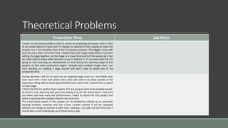 Theoretical Problems
Production Time Job Roles
I know I've had some problems when it comes to scheduling and layout when I need
to do certain pieces of work and I’m hoping my solution to this is going to make the
process run a lot smoother than it has in previous projects. The biggest issue with
print for me is that a lot of the time I need to have the image ready before I can start
editing the page together, as the image is a visual focal point of the spread ad it can
be really hard to know what direction to go in without it. To try and avoid this I’m
going to start planning my photoshoots to start during the planning stage of this
project, so that when production begins I already have multiple images that I can
start working on creating a page around and don’t have to waste any of my
production time.
During planning I will try to work out an expected page count so I can better plan
how much time I have and where extra work will need to be done outside of the
classroom, being able to know approximately how much time I would have to spend
on each page.
I think that the live performance aspects of it are going to have to be worked around,
as there’s more planning that goes into setting it up for the actual band. I will work
out when and how many live performances I want to attend for this project and
when it would be the smartest time for me to do that.
The social media aspect of this project can be handled by setting up an automatic
posting schedule, meaning that one I have curated content it will be uploaded
without me having to oversee it each time, meaning I can take out the time that it
would take to post individually up to three times a day.
 