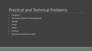 Practical and Technical Problems
1. Equipment
2. Techniques (Research & development)
3. Storage
4. Power
5. Ability
6. Software
7. Backing up (protect your data)
 