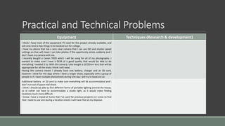 Practical and Technical Problems
Equipment Techniques (Research & development)
I think I have most of the equipment I’ll need for this project already available, and
will only need a few things to be booked out for college.
I have my phone that has a very clear camera that I can use ISO and shutter speed
settings on that will mean I can take photos if the opportunity arises suddenly and I
don’t have my camera with me.
I recently bought a Canon 700D which I will be using for all of my photography. I
wanted to make sure I have a DLSR of a good quality that would be able to do
everything I needed it to. With this camera I also bought a 18-55mm lens that will be
appropriate for all the shots I think I will need.
Having this camera means I already have one battery, charger and an SD card,
however I think for the days where I have a longer shoot, especially with a group of
people or if I have multiple photoshoots during one day I will try to book out an
Additional battery or SD card to make sure everything will be accommodated and I
don’t run out of space mid shoot.
I think I should be able to find different forms of portable lighting around the house,
as id rather not have to accommodate a studio light, as it would make finding
locations much more difficult.
I know I have a tripod at home that I’ve used for previous projects so I come to find
that I need to use one during a location shoots I will have that at my disposal.
 