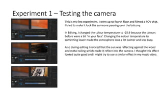 Experiment 1 – Testing the camera
This is my first experiment. I went up to fourth floor and filmed a POV shot.
I tried to make it look like someone peering over the balcony.
In Editing, I changed the colour temperature to -25.9 because the colours
before were a bit ‘in your face’. Changing the colour temperature to
something lower made the atmosphere look a lot calmer and less busy.
Also during editing I noticed that the sun was reflecting against the wood
and metal railing which made it reflect into the camera. I thought this effect
looked quite good and I might try to use a similar effect in my music video.
 