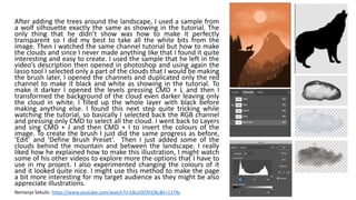 After adding the trees around the landscape, I used a sample from
a wolf silhouette exactly the same as showing in the tutorial. The
only thing that he didn’t show was how to make it perfectly
transparent so I did my best to take all the white bits from the
image. Then I watched the same channel tutorial but how to make
the clouds and since I never made anything like that I found it quite
interesting and easy to create. I used the sample that he left in the
video’s description then opened in photoshop and using again the
lasso tool I selected only a part of the clouds that I would be making
the brush later. I opened the channels and duplicated only the red
channel to make it black and white as showing in the tutorial. To
make it darker I opened the levels pressing CMD + L and then I
transformed the background of the cloud even darker leaving only
the cloud in white. I filled up the whole layer with black before
making anything else. I found this next step quite tricking while
watching the tutorial, so basically I selected back the RGB channel
and pressing only CMD to select all the cloud. I went back to Layers
and sing CMD + J and then CMD + I to invert the colours of the
image. To create the brush I just did the same progress as before,
‘Edit’ and ‘Define Brush Preset’. Then I just added some of the
clouds behind the mountain and between the landscape. I really
liked how he explained how to make this illustration, I might watch
some of his other videos to explore more the options that I have to
use in my project. I also experimented changing the colours of it
and it looked quite nice. I might use this method to make the page
a bit more interesting for my target audience as they might be also
appreciate illustrations.
Nemanja Sekulic: https://www.youtube.com/watch?v=LBczOO5hOKc&t=1174s
 