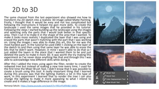 2D to 3D
The same channel from the last experiment also showed me how to
transform my 2D sketch into a realistic 3D image called Matte Painting.
Firstly, I thought that it would be easy and not too complicated but
following the instructions it helped me gain more skills. To create the
landscape I used the same images that he provided in his tutorial.
Following the steps I started building up the landscape using the images
and selecting only the parts that I would look better in that specific
area. Then I cut it to make it in the shape of the area that I wanted. To
make it looks more realistic I duplicated the layer that I was using and
erased the parts that wasn’t matching with the part that I was working
on. Using the images I was able to make this art, this for me was the
most hardest part. In the tutorial he used CMD + clicking on the layer of
the sketch to and then using that same layer he was able to erase the
bits that he didn’t want. However, in mine I wasn’t able to do that so I
just added the layers in the place that I wanted them to be and just
deleted the parts to make it more 3D. It was worth the try making this
experiment as I’ve never done anything like that and through this I was
able to acknowledge new different skills while doing it.
After this I added the trees using again the filter, render to create the
redwood tree but instead of making a new tree every time, I used for
the first time the Mixer Brush Tool, I didn’t know that it was possible to
create a brush using this tool. A really important thing that I learned
during this process was that the lighting matters a lot in this type of
work, in this experiment I learned that to render the tree I can also
change the lighting to make it more appealing to what I intend to
create and it makes a huge difference in the image.
Nemanja Sekulic: https://www.youtube.com/watch?v=Y9CnrPUEfK4&t=3005s
 