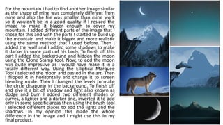 For the mountain I had to find another image similar
as the shape of mine was completely different from
mine and also the file was smaller than mine work
so it wouldn’t be in a good quality if I resized the
image to make it bigger enough to cover my
mountain. I added different parts of the image that I
chose for this and with the parts I started to build up
the mountain and make it bigger and more realistic
using the same method that I used before. Then I
added the wolf and I added some shadows to make
it darker in some parts of his body. To finish off this
part I added the background and hidden the moon
using the Clone Stamp tool. Now, to add the moon
was quite impressive as I would have make it in a
totally different way. Using the Elliptical Marquee
Tool I selected the moon and pasted in the art. Then
I flipped it in horizontally and change it to screen
blending mode. Then I changed the levels to make
the circle disappear in the background. To finish off
and give it a bit of shadow and light also known as
dodge and burn I added two different shades of
curves, a lighter and a darker one, inverted it to add
only in some specific areas then using the brush tool
I selected different places to add the lights and the
shadows. In my opinion this made the whole
difference in the image and I might use this in my
final product.
 