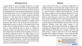 Working at home
I always prefer to work at college because it is a place
where I can focus and concentrate on doing the project.
However, I will need to do more work at home, this can
be anything such as improving the PowerPoints, finishing
of the product that I’m on. To make sure that I will have
access to the work at home I will be using the OneDrive
because it is the best way of saving the product and
keeping it updated while you’re working. It also allows
me to access the document anywhere in college and it
keeps my work safe in case of losing my memory stick. I
might forget to save my work in the laptop and this will
unable me to continue doing the work in college. I will
have to find something else to work on instead of
working in what I was planning to work on. To avoid this
from happening I can either bring my laptop and use it in
all lessons and keep my work in a safety space or I can
use the Mac that I normally use for making the product.
This will avoid the losing my work and I will be using only
one place to edit my product. I need to be carefully while
using more than one place to work as I don’t want to lose
any work or not follow to what I planned.
Software
I have notice that while I’m saving the PowerPoint in
college it ended up not saving and I always have to save
as in a new document name to avoid losing my work. This
is a way of saving in different documents but it should
have been saving the work instead of asking me to save
into another document. The OneDrive is also a good
place to work because it saves the work automatically,
this has been helpful for me in many ways last year since
I had to do my work away as I was in holiday, I was able
to work because of the OneDrive and this time won’t be
different. Another thing that might happen is the
software that I will be using, Photoshop, in college I have
a diversity of software that I can use. In my laptop I only
have Photoshop 2019 whereas in college I have the new
2020 version. I believe that there isn’t much difference
between both software. However, I think using the Mac
in college is way better than editing my work in a laptop.
 