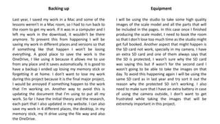 Backing up
Last year, I saved my work in a Mac and some of the
lessons weren’t in a Mac room, so I had to run back to
the room to get my work. If it was in a computer and I
left my work in the download, it wouldn’t be there
anymore. To prevent this from happening I will be
saving my work in different places and versions so that
if something like that happen I won’t be losing
everything. A good place to save the work is the
OneDrive, I like using it because it allows me to use
from any place and it saves automatically. It is good to
have a backup I ended up losing my memory stick or
forgetting it at home. I don’t want to lose my work
during this project because it is the final major project,
I would be annoyed if something happen to the work
that I’m working on. Another way to avoid this is
updating the document that I’m using to put all my
work. So far I have the initial theory and the research,
each part that I also updated in my website. I can also
save my work in 4 different places, the desktop, in my
memory stick, my H drive using the file way and also
the OneDrive.
Equipment
I will be using the studio to take some high quality
images of the scale model and all the parts that will
be included in the pages. In this case once I finished
producing the scale model, I need to book the room
so that I don’t lose too much time as the studio might
get full booked. Another aspect that might happen is
the SD card not work, specially in my camera, I have
an extra SD card and one of them always says that
the SD is protected, I wasn’t sure why the SD card
was saying this but if wasn’t for the second card I
wasn’t going to be able to take the images on that
day. To avoid this happening again I will be using the
same SD card as in last year and try sort it out the
reason why the protected SD isn’t working. I also
need to make sure that I have an extra battery in case
of using the camera outside, I don’t want to get
frustrated while taking the images that will be
extremely important in this project.
 