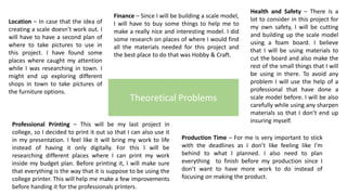 Theoretical Problems
Location – In case that the idea of
creating a scale doesn’t work out. I
will have to have a second plan of
where to take pictures to use in
this project. I have found some
places where caught my attention
while I was researching in town. I
might end up exploring different
shops in town to take pictures of
the furniture options.
Finance – Since I will be building a scale model,
I will have to buy some things to help me to
make a really nice and interesting model. I did
some research on places of where I would find
all the materials needed for this project and
the best place to do that was Hobby & Craft.
Health and Safety – There is a
lot to consider in this project for
my own safety, I will be cutting
and building up the scale model
using a foam board. I believe
that I will be using materials to
cut the board and also make the
rest of the small things that I will
be using in there. To avoid any
problem I will use the help of a
professional that have done a
scale model before. I will be also
carefully while using any sharpen
materials so that I don’t end up
insuring myself.
Professional Printing – This will be my last project in
college, so I decided to print it out so that I can also use it
in my presentation. I feel like it will bring my work to life
instead of having it only digitally. For this I will be
researching different places where I can print my work
inside my budget plan. Before printing it, I will make sure
that everything is the way that it is suppose to be using the
college printer. This will help me make a few improvements
before handing it for the professionals printers.
Production Time – For me is very important to stick
with the deadlines as I don’t like feeling like I’m
behind to what I planned. I also need to plan
everything to finish before my production since I
don’t want to have more work to do instead of
focusing on making the product.
 