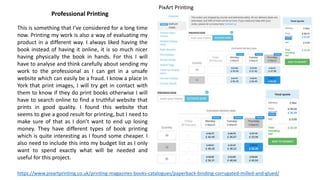 Professional Printing
This is something that I’ve considered for a long time
now. Printing my work is also a way of evaluating my
product in a different way. I always liked having the
book instead of having it online, it is so much nicer
having physically the book in hands. For this I will
have to analyse and think carefully about sending my
work to the professional as I can get in a unsafe
website which can easily be a fraud. I know a place in
York that print images, I will try get in contact with
them to know if they do print books otherwise I will
have to search online to find a truthful website that
prints in good quality. I found this website that
seems to give a good result for printing, but I need to
make sure of that as I don’t want to end up losing
money. They have different types of book printing
which is quite interesting as I found some cheaper. I
also need to include this into my budget list as I only
want to spend exactly what will be needed and
useful for this project.
https://www.pixartprinting.co.uk/printing-magazines-books-catalogues/paperback-binding-corrugated-milled-and-glued/
PixArt Printing
 