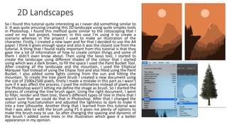 2D Landscapes
So I found this tutorial quite interesting as I never did something similar to
it. It was quite amusing creating this 2D landscape using quite simples tools
in Photoshop. I found this method quite similar to the rotoscoping that I
used on my last project, however, in this case I’m using it to create a
scenario whereas in the project I used to make an illustration of the
character. Firstly, I created a new layer and for that I decided to use the A4
paper. I think it gives enough space and also it was the closest size from the
tutorial. A thing that I found really important from this tutorial is that they
gave me a lot of information of how to create certain things and some of
them I didn’t even know about. Then using the lasso tool, I started to
create the landscape using different shades of the colour that I started
using which was a dark brown, to fill the space I used the Paint Bucket Tool.
After creating all the landscape and the mountain, I used the Elliptical
Marquee Tool instead of using the Ellipse Tool and also filled using the Paint
Bucket. I also added some lights coming from the sun and hitting the
mountain. To create the tree paint brush I created a new document using
the size of 2500x2500 pixels, firstly I made a mistake in this part as I wasn’t
sure if it was affect the process, I used the millimetres instead of pixels and
the Photoshop wasn’t letting me define the image as brush. So I started the
process of creating the tree brush again. Using the right document, I went
to filter, render and then tree, there’s different types of tree in there that I
wasn’t sure that we could do that in Photoshop. After that I changed the
colour using hue/saturation and adjusted the lightness to dark to make it
into a tree silhouette. Another thing that I learned from this tutorial was
that I was able to edit the brush using F5 it gives me plenty of options to
make the brush easy to use. So after changing the spacing and dynamic of
the brush I added some trees in the illustration which gave it a better
appearance in my opinion.
 