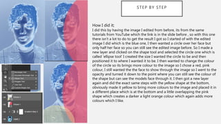 STEP BY STEP
How I did it;
I did this by having the image I edited from before, its from the same
tutorials from YouTube which the link is in the slide before , so with this one
there isn’t a lot to do to get the result I got so I started of with the edited
image I did which is the blue one, I then wanted a circle over her face but
only half her face so you can still see the edited image before. So I made a
new layer and clicked on the shape tool and selected the circle one which is
called ‘ellipse tool’ I created the size I wanted the circle to be and then
positioned it to where I wanted it to be. I then wanted to change the colour
of the circle so its brings more colour to the image so I chose a red, pink
colour, I still wanted the the face to show through the image so I went to the
opacity and turned it down to the point where you can still see the colour of
the shape but can see the models face through it. I then got a new layer
again and did the exact same steps with the yellow shape at the bottom,
obviously made it yellow to bring more colours to the image and placed it in
a different place which is at the bottom and a little overlapping the pink
shape which creates a darker a light orange colour which again adds more
colours which I like.
 