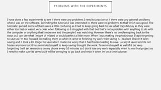 PROBLEMS WITH THE EXPERIMENTS
I have done a few experiments to see if there were any problems I need to practice or if there were any general problems
when I was on the software. So finding the tutorials I was interested in, there were no problems to that which was good. The
tutorials I picked, some of them were a little confusing as I had to keep going back to see what they did/say as they were
either too fast or wasn’t very clear when following so I struggled with that but that’s not a problem with anything to do with
the computer or anything that’s more me and the people I was watching. However there’s no problem going back to the
steps as I can see what I might of missed or could perfect a little more. When I was making the photoshops I kept forgetting
to save as I’m too focused on making them so when it came to finishing my work then saving it, I realised I haven’t been
saving and it took a lot longer to save which made me worry that it had frozen loading to save. Luckily it saved and its not
frozen anymore but it has reminded myself to keep saving thought the work. To remind myself as well if it do keep
forgetting I will set reminders on my phone every 10 minutes so I don’t lose any work especially when its my final project so
I need to make sure its saved as it will be annoying to go back and redo it when im on a time balance.
 
