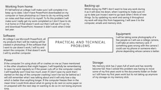 PRACTICAL AND TECHNICAL
PROBLEMS
Backing up:
Whilst doing my FMP I don’t want to lose any work during
it as it will slow me down, when I wanting to make sure im
up to date just incase I want to go back when I think of new
things. So by updating my work and saving it throughout
my work will stop this from happening. I will save it to the
computer, emails and memory stick.
Working from home:
If I fall behind at college I will make sure I will complete it to
keep up to date. I don’t have PowerPoint downloaded on my
computer or have photoshop so I have to do my writing work
on notes and then email it to myself. To fix this problem I will
make sure I really get my work completed so I don’t have to do
it at home or if that doesn’t work out then I will see if I can try
and download PowerPoint. However it didn’t work when I tired
last year.
Software:
At college I use Microsoft PowerPoint, all
my products that I will be making will be
created in photoshop. If the software that
I want to use doesn’t work, I will try and
restart the computer, if that doesn’t work
I will try another computer.
Storage:
My memory stick has 2 years full of work and has recently
become full. How I solved this problem was having to move
some of my first years work to the documents folder on finder
so I still have my first years work but its not taking up anymore
of my storage on my memory stick.
Power:
If the computer I’m using shuts off or crashes on me as I have mentioned
in the other situations that might happen, I will hopefully be remembering
to save my work regularly so if the power cuts off or the computer crashes
I will hopefully won’t lose too much, even if I don’t save my work that I
started on the day of the computer crashing I won’t be too far behind as I
will still remember what I was talking about and it will only lose a day
which is better than anything longer. If the computer freezes then in the
mean time I could think about what im going to do next on some paper so
im prepared with the next step im wanting to do so im not losing anymore
time.
Equipment:
I will be taking some photography of a
few people so I will use a college camera,
I will take an extra memory card. if
something goes wrong with the camera I
could use my phone or someone else’s
phone depending whose camera is better.
 