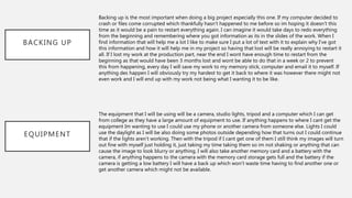 BACKING UP
Backing up is the most important when doing a big project especially this one. If my computer decided to
crash or files come corrupted which thankfully hasn’t happened to me before so im hoping it doesn’t this
time as it would be a pain to restart everything again. I can imagine it would take days to redo everything
from the beginning and remembering where you got information as its in the slides of the work. When I
find information that will help me a lot I like to make sure I put a lot of text with it to explain why I’ve got
this information and how it will help me in my project so having that lost will be really annoying to restart it
all. If I lost my work at the production part, near the end I wont have enough time to restart from the
beginning as that would have been 3 months lost and wont be able to do that in a week or 2 to prevent
this from happening, every day I will save my work to my memory stick, computer and email it to myself. If
anything des happen I will obviously try my hardest to get it back to where it was however there might not
even work and I will end up with my work not being what I wanting it to be like.
EQUIPMENT
The equipment that I will be using will be a camera, studio lights, tripod and a computer which I can get
from college as they have a large amount of equipment to use. If anything happens to where I cant get the
equipment Im wanting to use I could use my phone or another camera from someone else. Lights I could
use the daylight as I will be also doing some photos outside depending how that turns out I could continue
that if the lights aren’t working. Then with the tripod if I cant get one of them I still think my images will turn
out fine with myself just holding it, just taking my time taking them so im not shaking or anything that can
cause the image to look blurry or anything. I will also take another memory card and a battery with the
camera, if anything happens to the camera with the memory card storage gets full and the battery if the
camera is getting a low battery I will have a back up which won’t waste time having to find another one or
get another camera which might not be available.
 