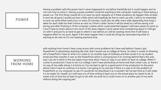 POWER
Having a problem with the power hasn’t never happened to me before thankfully but it could happen and im
not sure how to solve it. Having a power problem could be anything to the computer crashing or there being a
power cut. The first thing I would do is to save my work regularly so if these situations do happen then at least
it wont be all gone I would just lose a little which will hopefully be fine to catch up with. I will try to remember
to save my work either every hour or every 20 minutes, could also do after every slide depending how long it
takes for each slide but then I know as soon as I finish a slide I know it will be saved as I will be saving a lot
during and after finishing it. If the computer crashes which could potential happen I will have saved my work so
I won’t have to stress about it too much. If this does happen I wont waste time complaining about it I will get
on with it and just try as hard to get to where it was before as I will be wasting more time it will have a
negative effect to my work. Again if this does happen then I could do things by hand planning what im
wanting to do next so I’m not wasting anymore time.
WORKING
FROM HOME
with working from home I have come across with some problems lie I have said before I haven’t got
PowerPoint or photoshop anything like that, that I would use at college at home. So when it comes to finishing
off a PowerPoint I have to write it on notes or on another type of software and then email it to my student
email and then transfer it over to the PowerPoint which is annoying but if im running behind that’s the only
way I can do it which is fine but takes more time when I have to copy it out when im back at college. When it
comes to production I have to do it at college I don’t have photoshop at home and that’s what I use, so there's
no way of me really doing it at home so I try my best to get to a good point of my production to the point
where I don’t have to continue it at home. I am going to try and see if there is a way to fix the problem of
PowerPoint on my computer to see if it would let me download it as it wouldn’t let me last time as it will make
it a lot easier for myself, as it will save a lo of time writing it back out on the actual place its meant to be. It
waste a bit of time but at least its got to do with my work but I could move on to another part of my work
without doing the copying part.
 